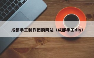 长垣成都手工制作团购网站（成都手工diy）